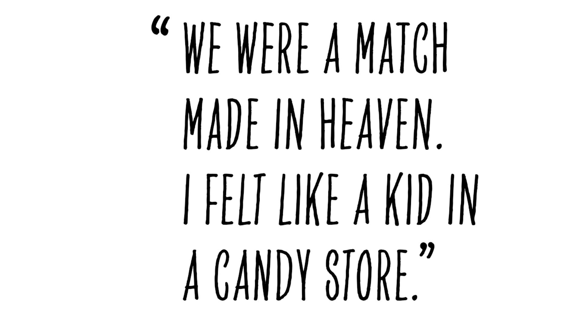 Pull quote from Alastair Philip Wiper that states as following: “We were a match made in heaven. I felt like a kid in a candy store.”